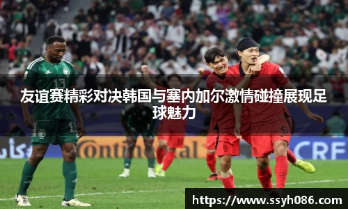 友谊赛精彩对决韩国与塞内加尔激情碰撞展现足球魅力